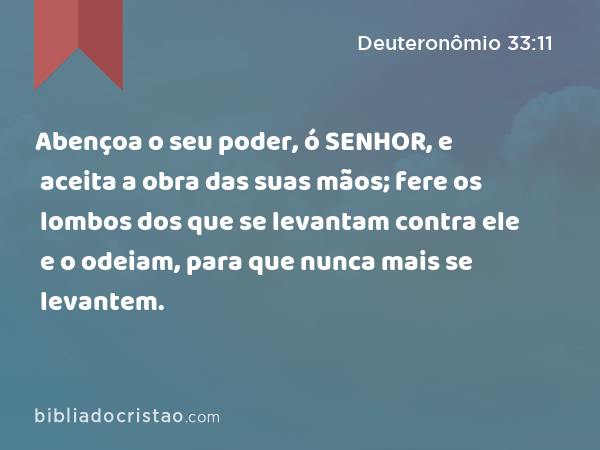 Abençoa o seu poder, ó SENHOR, e aceita a obra das suas mãos; fere os lombos dos que se levantam contra ele e o odeiam, para que nunca mais se levantem. - Deuteronômio 33:11