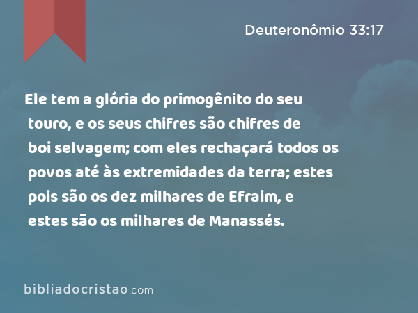 Ele tem a glória do primogênito do seu touro, e os seus chifres são chifres de boi selvagem; com eles rechaçará todos os povos até às extremidades da terra; estes pois são os dez milhares de Efraim, e estes são os milhares de Manassés. - Deuteronômio 33:17