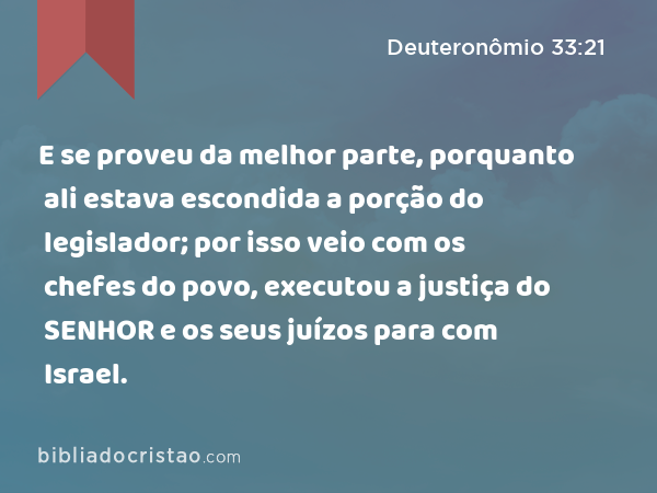 E se proveu da melhor parte, porquanto ali estava escondida a porção do legislador; por isso veio com os chefes do povo, executou a justiça do SENHOR e os seus juízos para com Israel. - Deuteronômio 33:21