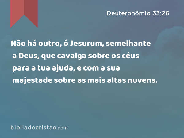 Não há outro, ó Jesurum, semelhante a Deus, que cavalga sobre os céus para a tua ajuda, e com a sua majestade sobre as mais altas nuvens. - Deuteronômio 33:26