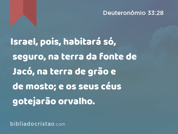 Israel, pois, habitará só, seguro, na terra da fonte de Jacó, na terra de grão e de mosto; e os seus céus gotejarão orvalho. - Deuteronômio 33:28