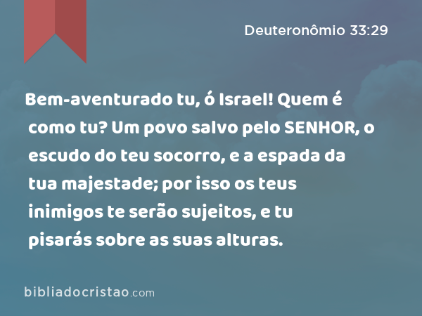 Bem-aventurado tu, ó Israel! Quem é como tu? Um povo salvo pelo SENHOR, o escudo do teu socorro, e a espada da tua majestade; por isso os teus inimigos te serão sujeitos, e tu pisarás sobre as suas alturas. - Deuteronômio 33:29