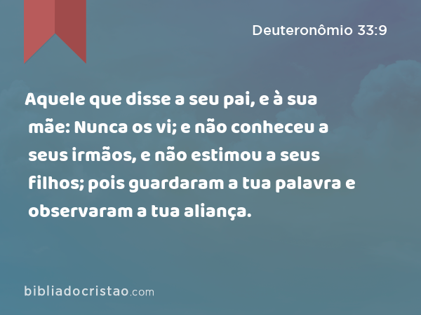 Aquele que disse a seu pai, e à sua mãe: Nunca os vi; e não conheceu a seus irmãos, e não estimou a seus filhos; pois guardaram a tua palavra e observaram a tua aliança. - Deuteronômio 33:9