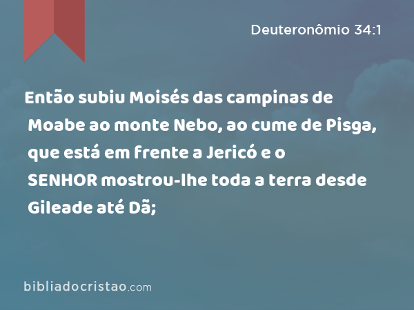 Então subiu Moisés das campinas de Moabe ao monte Nebo, ao cume de Pisga, que está em frente a Jericó e o SENHOR mostrou-lhe toda a terra desde Gileade até Dã; - Deuteronômio 34:1