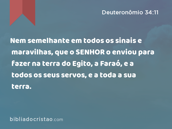 Nem semelhante em todos os sinais e maravilhas, que o SENHOR o enviou para fazer na terra do Egito, a Faraó, e a todos os seus servos, e a toda a sua terra. - Deuteronômio 34:11