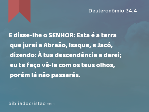 E disse-lhe o SENHOR: Esta é a terra que jurei a Abraão, Isaque, e Jacó, dizendo: À tua descendência a darei; eu te faço vê-la com os teus olhos, porém lá não passarás. - Deuteronômio 34:4