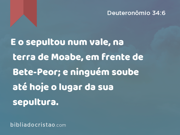 E o sepultou num vale, na terra de Moabe, em frente de Bete-Peor; e ninguém soube até hoje o lugar da sua sepultura. - Deuteronômio 34:6