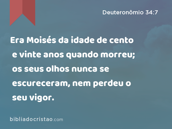 Era Moisés da idade de cento e vinte anos quando morreu; os seus olhos nunca se escureceram, nem perdeu o seu vigor. - Deuteronômio 34:7