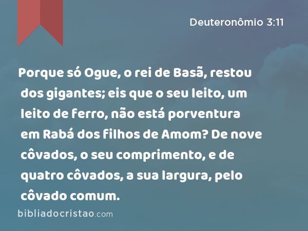 Porque só Ogue, o rei de Basã, restou dos gigantes; eis que o seu leito, um leito de ferro, não está porventura em Rabá dos filhos de Amom? De nove côvados, o seu comprimento, e de quatro côvados, a sua largura, pelo côvado comum. - Deuteronômio 3:11