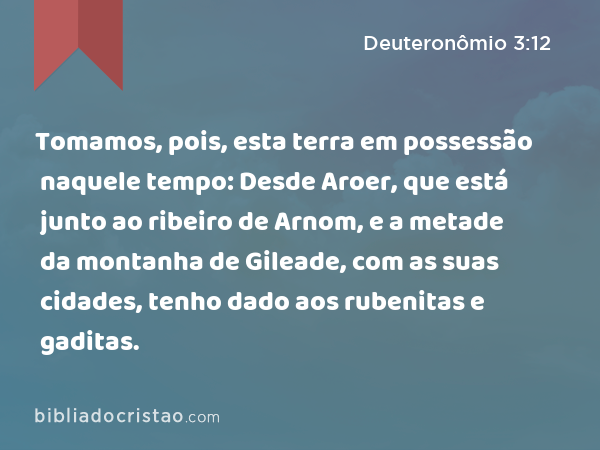 Tomamos, pois, esta terra em possessão naquele tempo: Desde Aroer, que está junto ao ribeiro de Arnom, e a metade da montanha de Gileade, com as suas cidades, tenho dado aos rubenitas e gaditas. - Deuteronômio 3:12