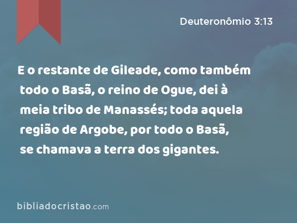 E o restante de Gileade, como também todo o Basã, o reino de Ogue, dei à meia tribo de Manassés; toda aquela região de Argobe, por todo o Basã, se chamava a terra dos gigantes. - Deuteronômio 3:13