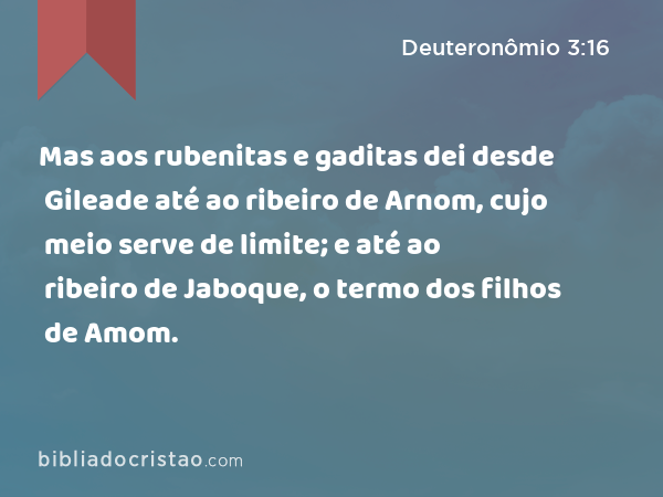 Mas aos rubenitas e gaditas dei desde Gileade até ao ribeiro de Arnom, cujo meio serve de limite; e até ao ribeiro de Jaboque, o termo dos filhos de Amom. - Deuteronômio 3:16