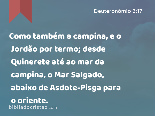 Como também a campina, e o Jordão por termo; desde Quinerete até ao mar da campina, o Mar Salgado, abaixo de Asdote-Pisga para o oriente. - Deuteronômio 3:17