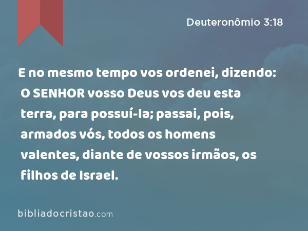 E no mesmo tempo vos ordenei, dizendo: O SENHOR vosso Deus vos deu esta terra, para possuí-la; passai, pois, armados vós, todos os homens valentes, diante de vossos irmãos, os filhos de Israel. - Deuteronômio 3:18