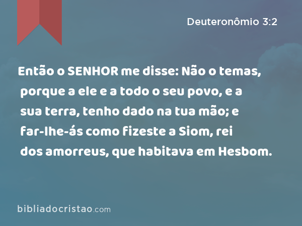 Então o SENHOR me disse: Não o temas, porque a ele e a todo o seu povo, e a sua terra, tenho dado na tua mão; e far-lhe-ás como fizeste a Siom, rei dos amorreus, que habitava em Hesbom. - Deuteronômio 3:2