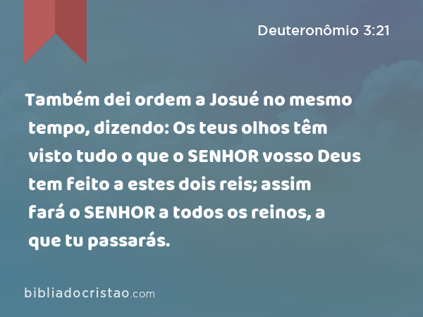 Também dei ordem a Josué no mesmo tempo, dizendo: Os teus olhos têm visto tudo o que o SENHOR vosso Deus tem feito a estes dois reis; assim fará o SENHOR a todos os reinos, a que tu passarás. - Deuteronômio 3:21