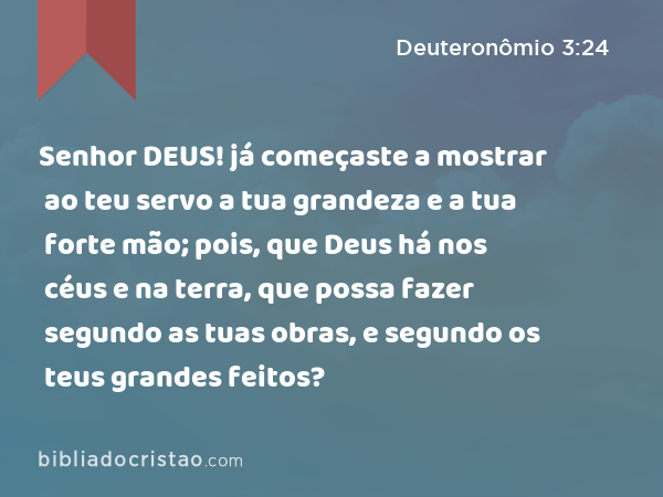 Senhor DEUS! já começaste a mostrar ao teu servo a tua grandeza e a tua forte mão; pois, que Deus há nos céus e na terra, que possa fazer segundo as tuas obras, e segundo os teus grandes feitos? - Deuteronômio 3:24