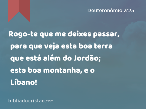 Rogo-te que me deixes passar, para que veja esta boa terra que está além do Jordão; esta boa montanha, e o Líbano! - Deuteronômio 3:25