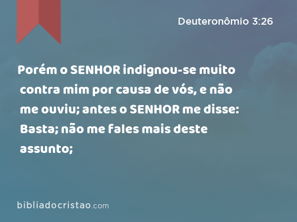 Porém o SENHOR indignou-se muito contra mim por causa de vós, e não me ouviu; antes o SENHOR me disse: Basta; não me fales mais deste assunto; - Deuteronômio 3:26