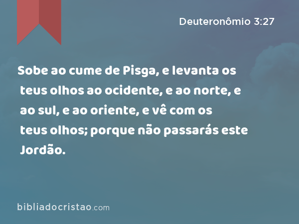 Sobe ao cume de Pisga, e levanta os teus olhos ao ocidente, e ao norte, e ao sul, e ao oriente, e vê com os teus olhos; porque não passarás este Jordão. - Deuteronômio 3:27