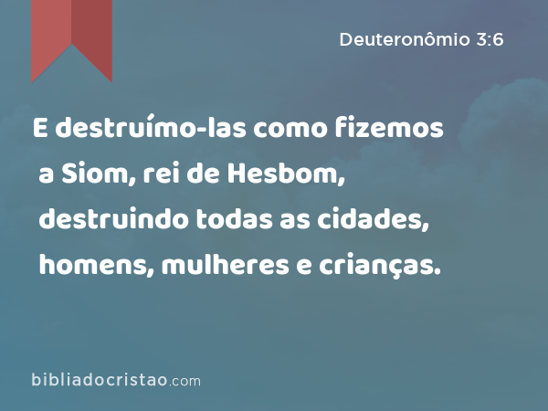 E destruímo-las como fizemos a Siom, rei de Hesbom, destruindo todas as cidades, homens, mulheres e crianças. - Deuteronômio 3:6