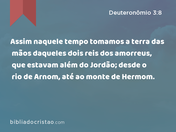 Assim naquele tempo tomamos a terra das mãos daqueles dois reis dos amorreus, que estavam além do Jordão; desde o rio de Arnom, até ao monte de Hermom. - Deuteronômio 3:8