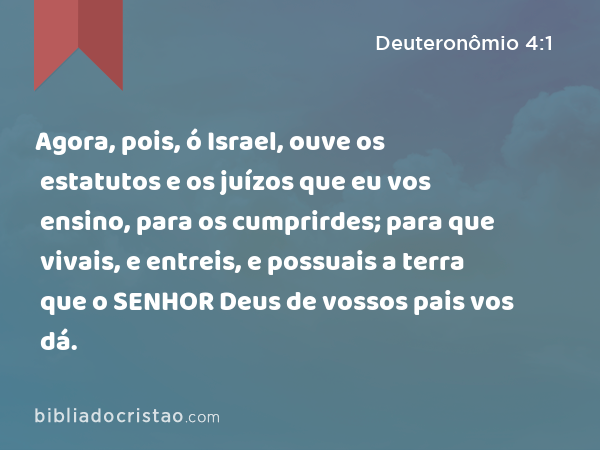 Agora, pois, ó Israel, ouve os estatutos e os juízos que eu vos ensino, para os cumprirdes; para que vivais, e entreis, e possuais a terra que o SENHOR Deus de vossos pais vos dá. - Deuteronômio 4:1