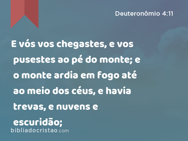 E vós vos chegastes, e vos pusestes ao pé do monte; e o monte ardia em fogo até ao meio dos céus, e havia trevas, e nuvens e escuridão; - Deuteronômio 4:11