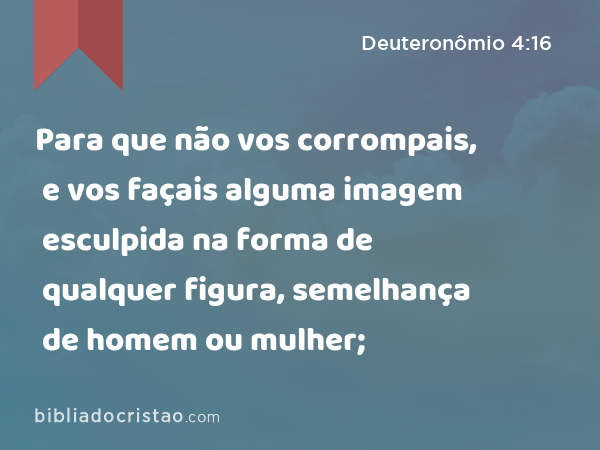 Para que não vos corrompais, e vos façais alguma imagem esculpida na forma de qualquer figura, semelhança de homem ou mulher; - Deuteronômio 4:16