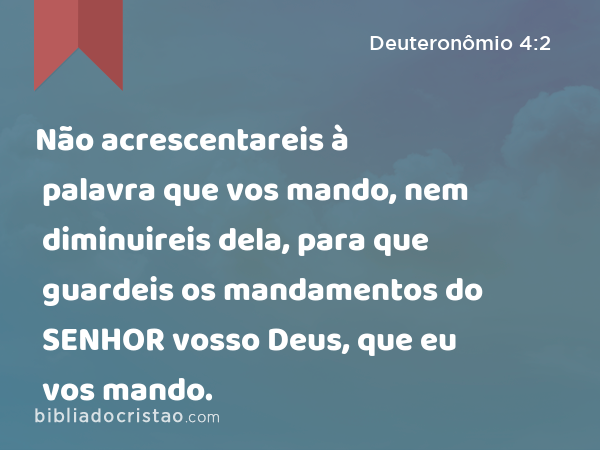 Não acrescentareis à palavra que vos mando, nem diminuireis dela, para que guardeis os mandamentos do SENHOR vosso Deus, que eu vos mando. - Deuteronômio 4:2