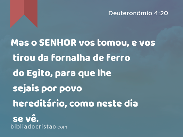 Mas o SENHOR vos tomou, e vos tirou da fornalha de ferro do Egito, para que lhe sejais por povo hereditário, como neste dia se vê. - Deuteronômio 4:20