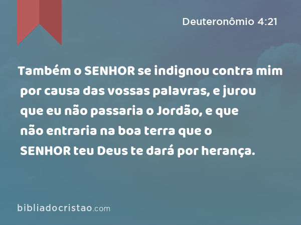 Também o SENHOR se indignou contra mim por causa das vossas palavras, e jurou que eu não passaria o Jordão, e que não entraria na boa terra que o SENHOR teu Deus te dará por herança. - Deuteronômio 4:21