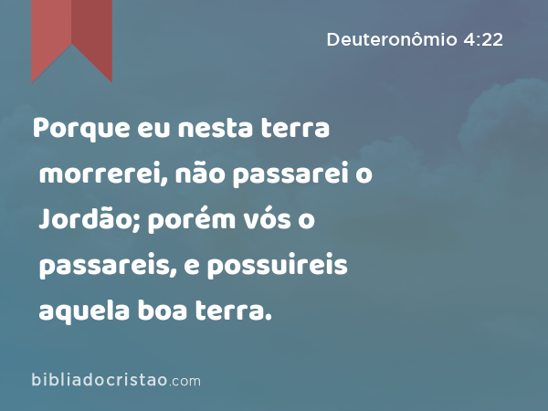 Porque eu nesta terra morrerei, não passarei o Jordão; porém vós o passareis, e possuireis aquela boa terra. - Deuteronômio 4:22