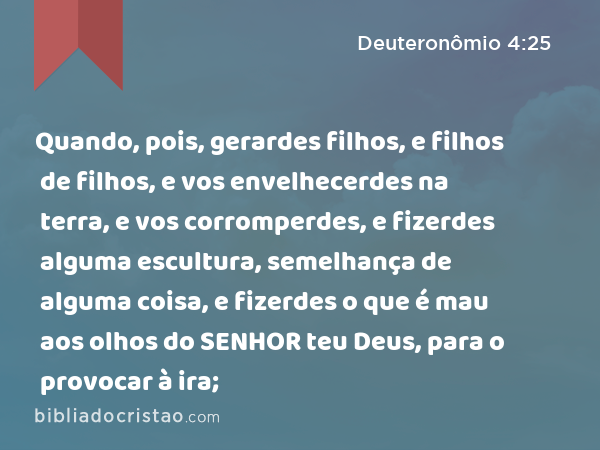 Quando, pois, gerardes filhos, e filhos de filhos, e vos envelhecerdes na terra, e vos corromperdes, e fizerdes alguma escultura, semelhança de alguma coisa, e fizerdes o que é mau aos olhos do SENHOR teu Deus, para o provocar à ira; - Deuteronômio 4:25