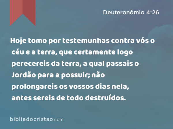 Hoje tomo por testemunhas contra vós o céu e a terra, que certamente logo perecereis da terra, a qual passais o Jordão para a possuir; não prolongareis os vossos dias nela, antes sereis de todo destruídos. - Deuteronômio 4:26