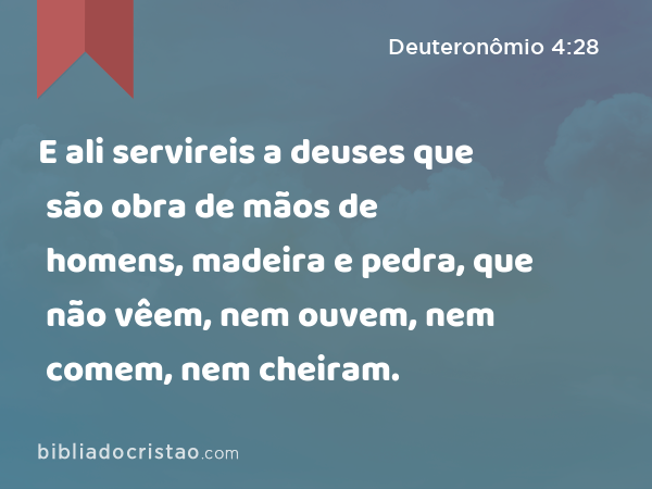 E ali servireis a deuses que são obra de mãos de homens, madeira e pedra, que não vêem, nem ouvem, nem comem, nem cheiram. - Deuteronômio 4:28