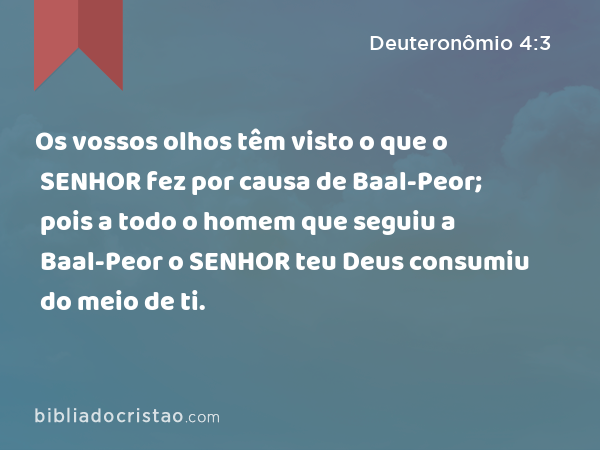 Os vossos olhos têm visto o que o SENHOR fez por causa de Baal-Peor; pois a todo o homem que seguiu a Baal-Peor o SENHOR teu Deus consumiu do meio de ti. - Deuteronômio 4:3