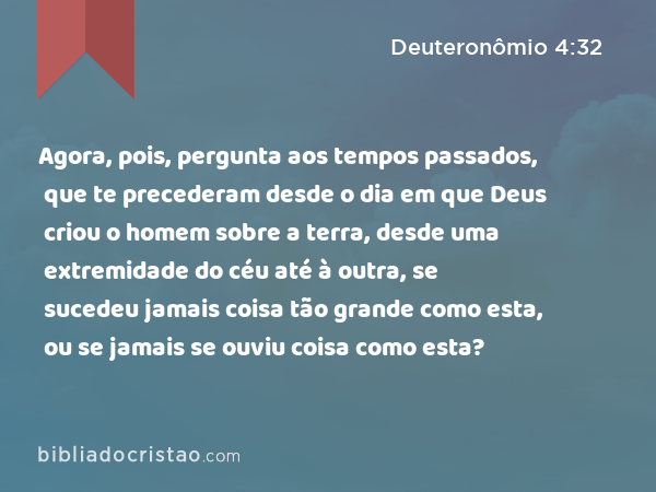 Agora, pois, pergunta aos tempos passados, que te precederam desde o dia em que Deus criou o homem sobre a terra, desde uma extremidade do céu até à outra, se sucedeu jamais coisa tão grande como esta, ou se jamais se ouviu coisa como esta? - Deuteronômio 4:32