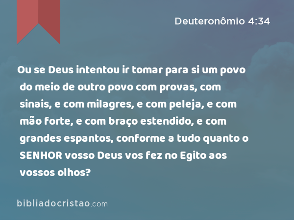 Ou se Deus intentou ir tomar para si um povo do meio de outro povo com provas, com sinais, e com milagres, e com peleja, e com mão forte, e com braço estendido, e com grandes espantos, conforme a tudo quanto o SENHOR vosso Deus vos fez no Egito aos vossos olhos? - Deuteronômio 4:34