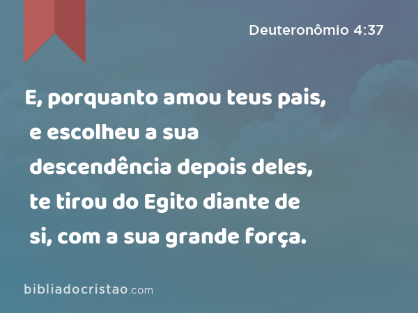 E, porquanto amou teus pais, e escolheu a sua descendência depois deles, te tirou do Egito diante de si, com a sua grande força. - Deuteronômio 4:37