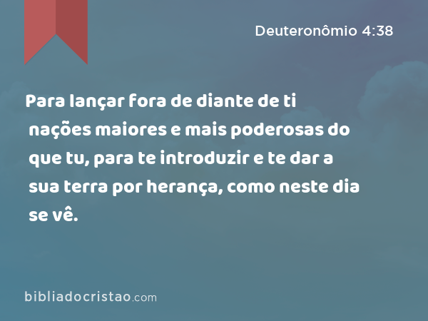 Para lançar fora de diante de ti nações maiores e mais poderosas do que tu, para te introduzir e te dar a sua terra por herança, como neste dia se vê. - Deuteronômio 4:38