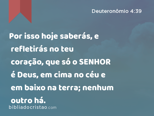 Por isso hoje saberás, e refletirás no teu coração, que só o SENHOR é Deus, em cima no céu e em baixo na terra; nenhum outro há. - Deuteronômio 4:39