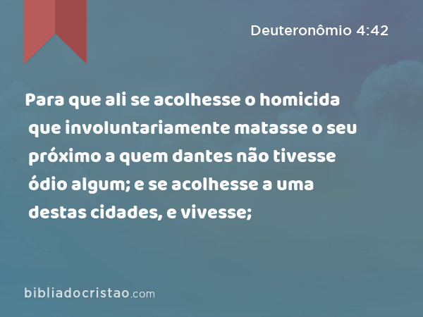 Para que ali se acolhesse o homicida que involuntariamente matasse o seu próximo a quem dantes não tivesse ódio algum; e se acolhesse a uma destas cidades, e vivesse; - Deuteronômio 4:42