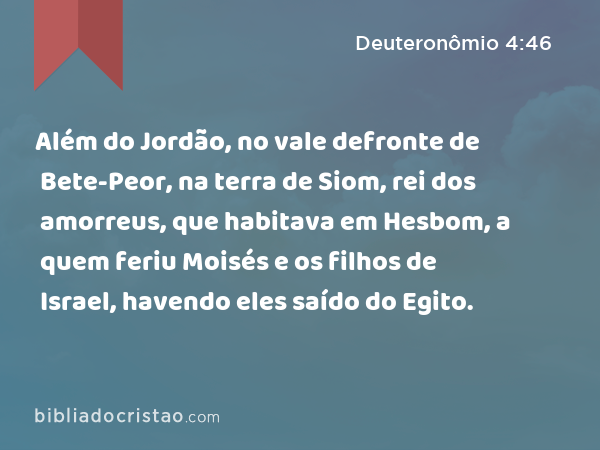 Além do Jordão, no vale defronte de Bete-Peor, na terra de Siom, rei dos amorreus, que habitava em Hesbom, a quem feriu Moisés e os filhos de Israel, havendo eles saído do Egito. - Deuteronômio 4:46