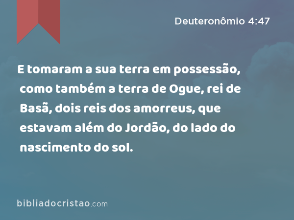 E tomaram a sua terra em possessão, como também a terra de Ogue, rei de Basã, dois reis dos amorreus, que estavam além do Jordão, do lado do nascimento do sol. - Deuteronômio 4:47