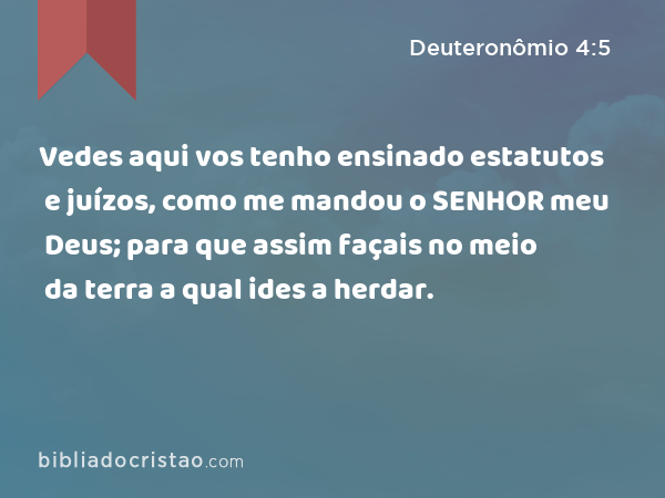 Vedes aqui vos tenho ensinado estatutos e juízos, como me mandou o SENHOR meu Deus; para que assim façais no meio da terra a qual ides a herdar. - Deuteronômio 4:5