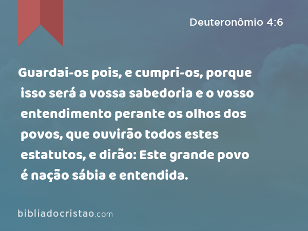 Guardai-os pois, e cumpri-os, porque isso será a vossa sabedoria e o vosso entendimento perante os olhos dos povos, que ouvirão todos estes estatutos, e dirão: Este grande povo é nação sábia e entendida. - Deuteronômio 4:6