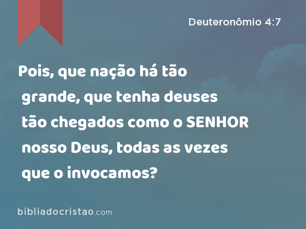 Pois, que nação há tão grande, que tenha deuses tão chegados como o SENHOR nosso Deus, todas as vezes que o invocamos? - Deuteronômio 4:7