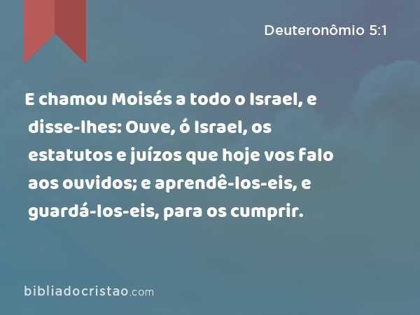 E chamou Moisés a todo o Israel, e disse-lhes: Ouve, ó Israel, os estatutos e juízos que hoje vos falo aos ouvidos; e aprendê-los-eis, e guardá-los-eis, para os cumprir. - Deuteronômio 5:1