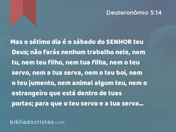 Mas o sétimo dia é o sábado do SENHOR teu Deus; não farás nenhum trabalho nele, nem tu, nem teu filho, nem tua filha, nem o teu servo, nem a tua serva, nem o teu boi, nem o teu jumento, nem animal algum teu, nem o estrangeiro que está dentro de tuas portas; para que o teu servo e a tua serva descansem como tu; - Deuteronômio 5:14